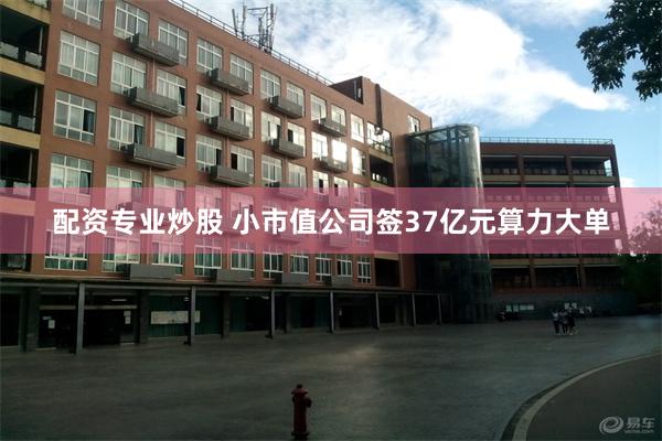 配资专业炒股 小市值公司签37亿元算力大单