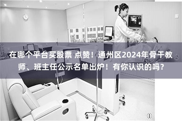 在哪个平台买股票 点赞！通州区2024年骨干教师、班主任公示名单出炉！有你认识的吗？